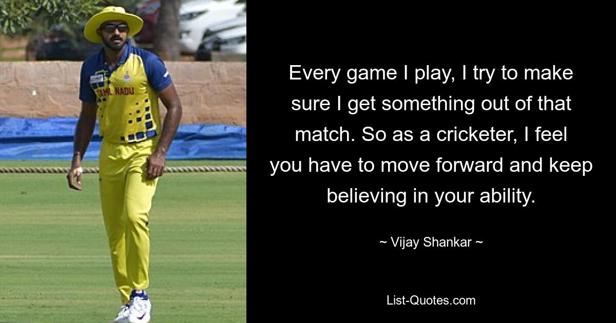 Every game I play, I try to make sure I get something out of that match. So as a cricketer, I feel you have to move forward and keep believing in your ability. — © Vijay Shankar