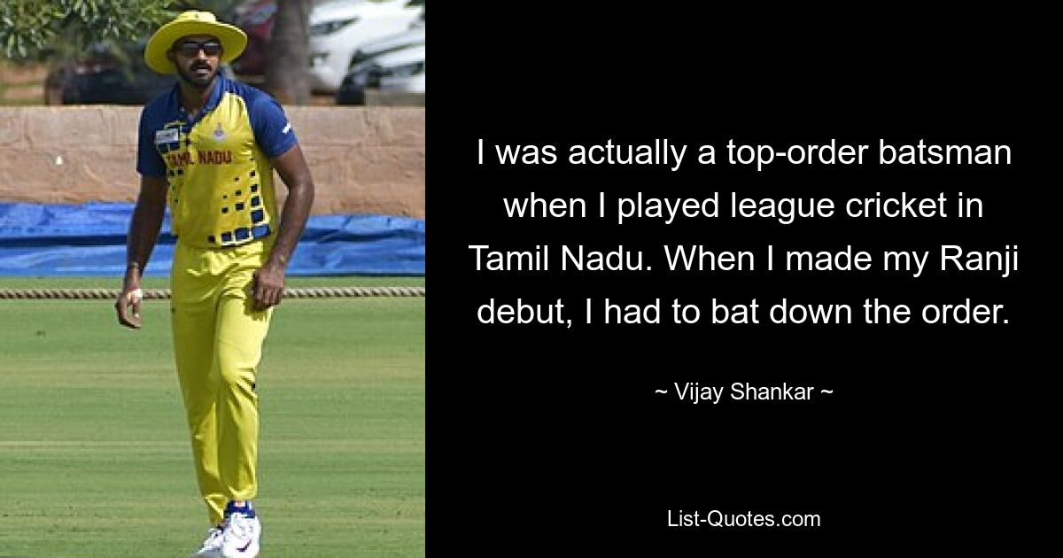 I was actually a top-order batsman when I played league cricket in Tamil Nadu. When I made my Ranji debut, I had to bat down the order. — © Vijay Shankar