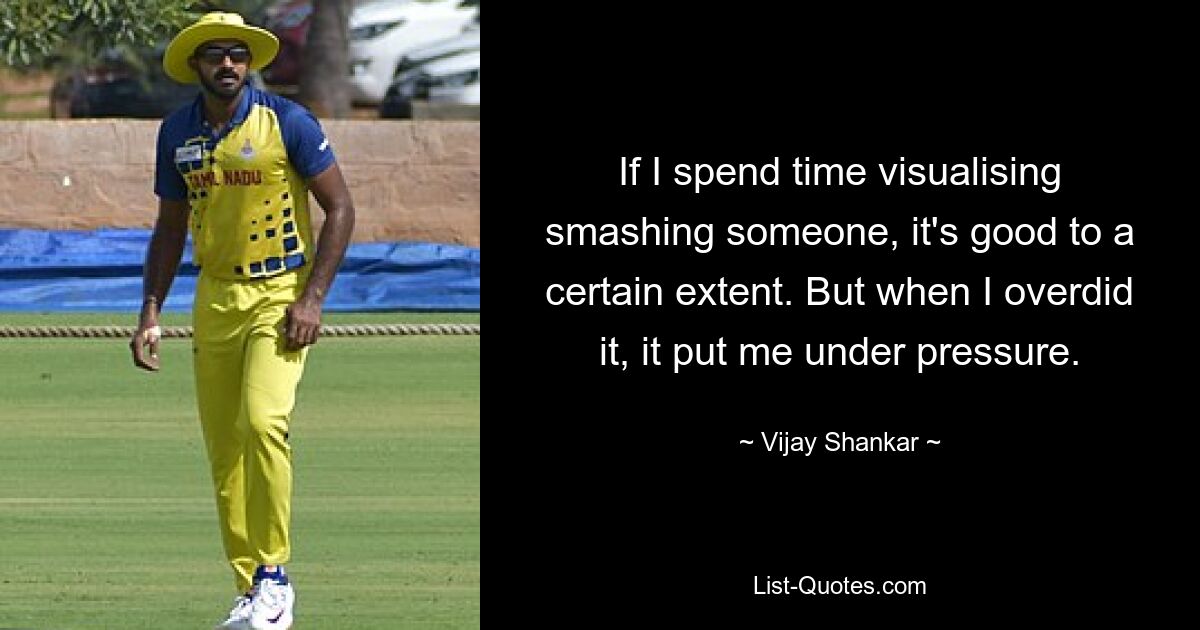 If I spend time visualising smashing someone, it's good to a certain extent. But when I overdid it, it put me under pressure. — © Vijay Shankar