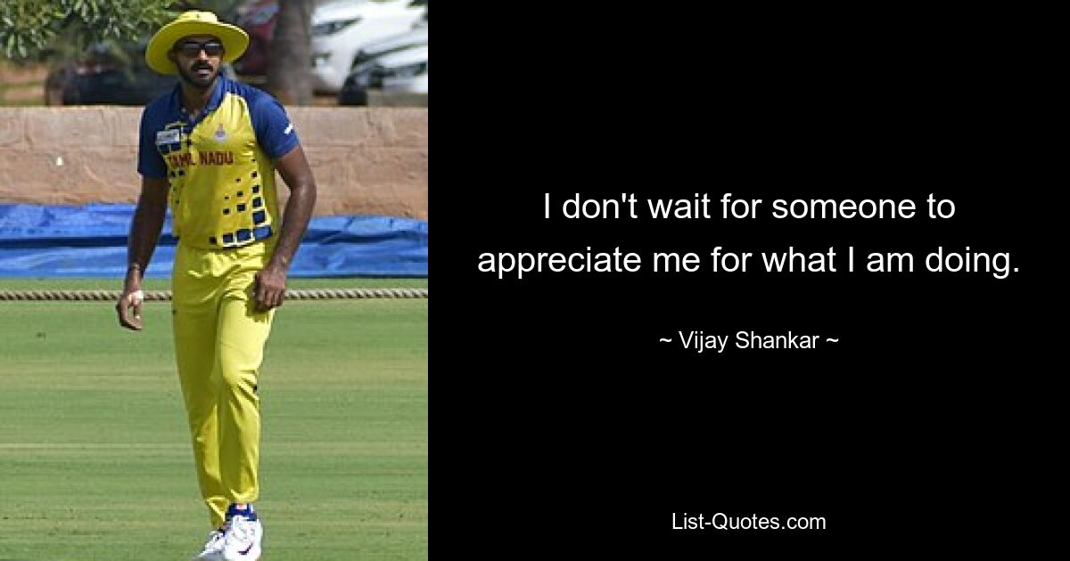 I don't wait for someone to appreciate me for what I am doing. — © Vijay Shankar