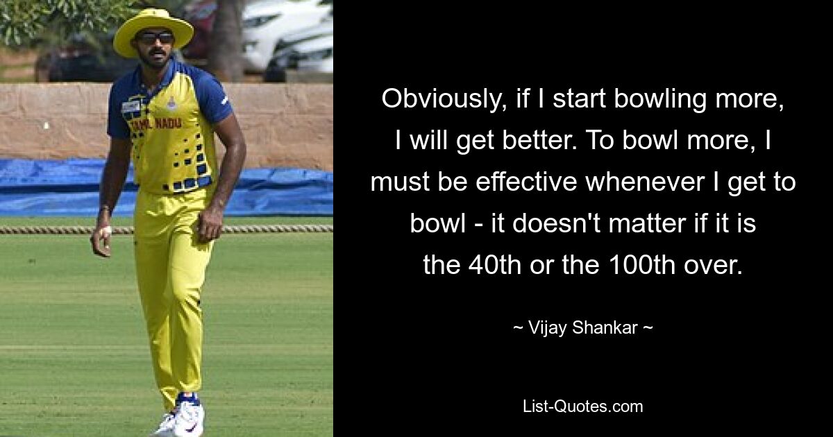 Obviously, if I start bowling more, I will get better. To bowl more, I must be effective whenever I get to bowl - it doesn't matter if it is the 40th or the 100th over. — © Vijay Shankar