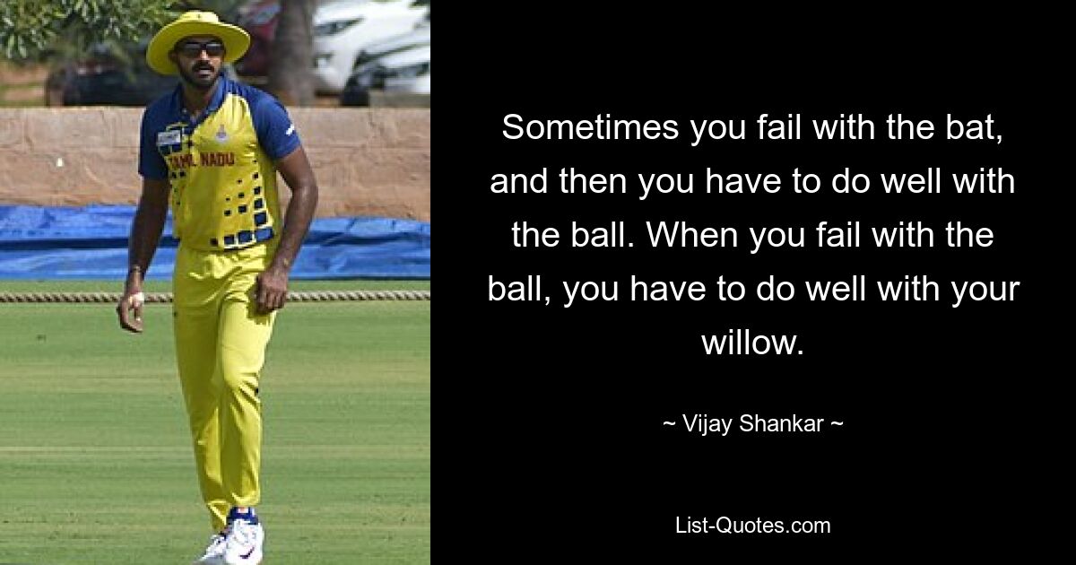 Sometimes you fail with the bat, and then you have to do well with the ball. When you fail with the ball, you have to do well with your willow. — © Vijay Shankar