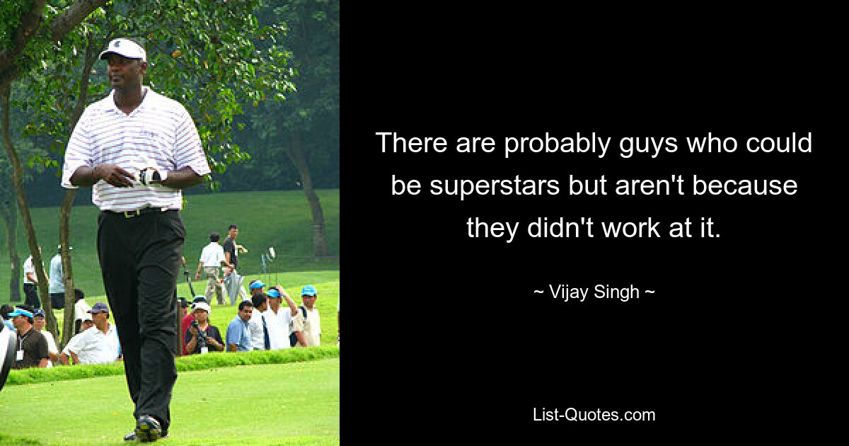 There are probably guys who could be superstars but aren't because they didn't work at it. — © Vijay Singh