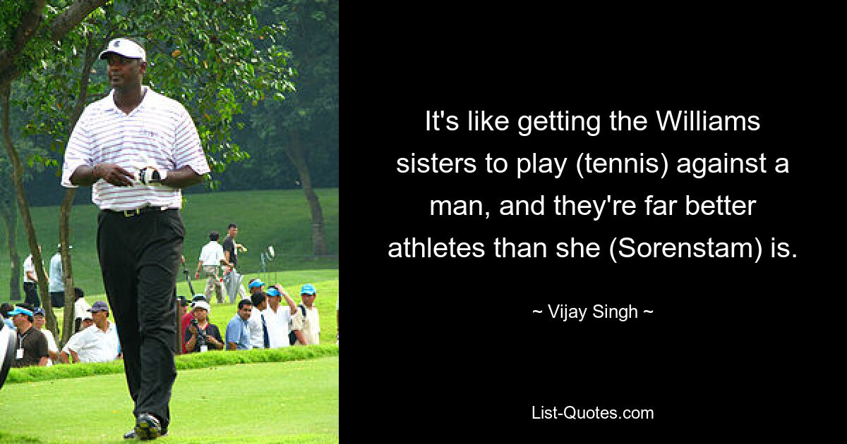 It's like getting the Williams sisters to play (tennis) against a man, and they're far better athletes than she (Sorenstam) is. — © Vijay Singh