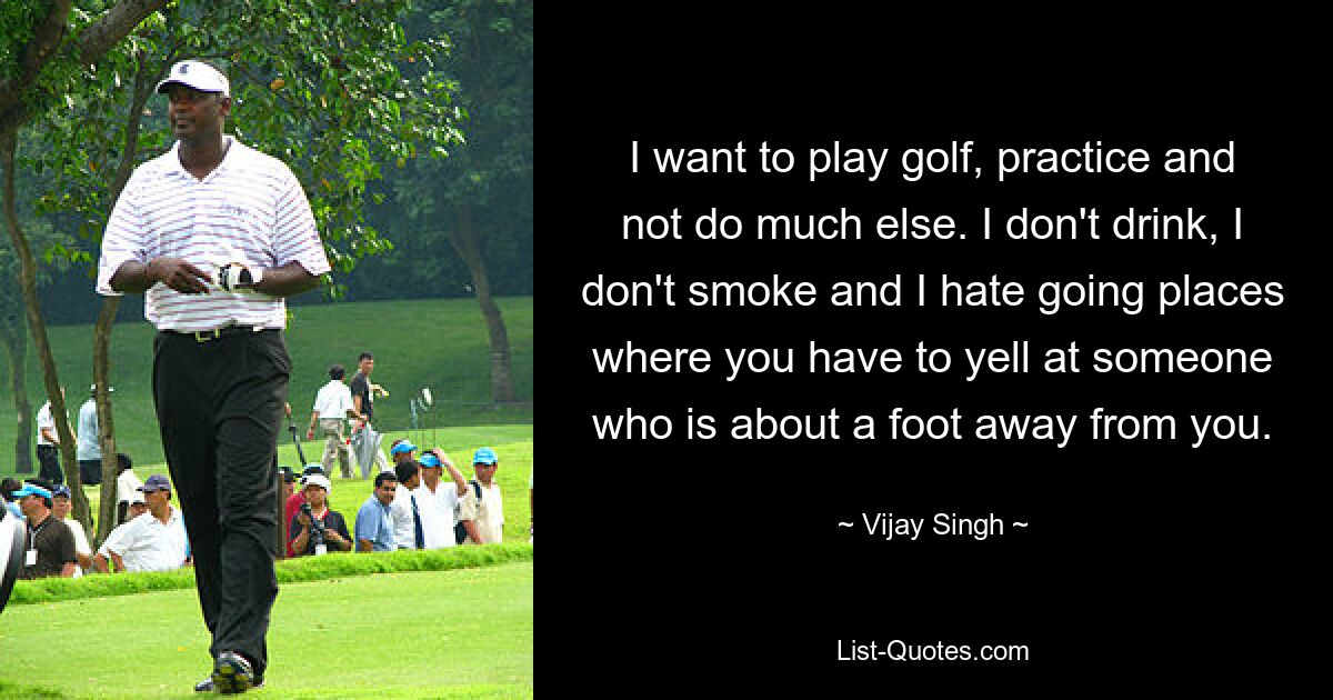 I want to play golf, practice and not do much else. I don't drink, I don't smoke and I hate going places where you have to yell at someone who is about a foot away from you. — © Vijay Singh