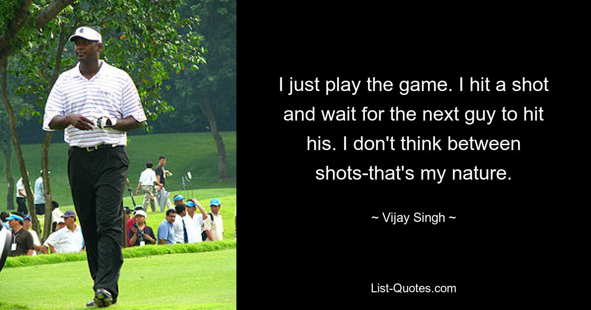 I just play the game. I hit a shot and wait for the next guy to hit his. I don't think between shots-that's my nature. — © Vijay Singh