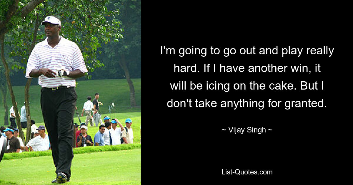 I'm going to go out and play really hard. If I have another win, it will be icing on the cake. But I don't take anything for granted. — © Vijay Singh