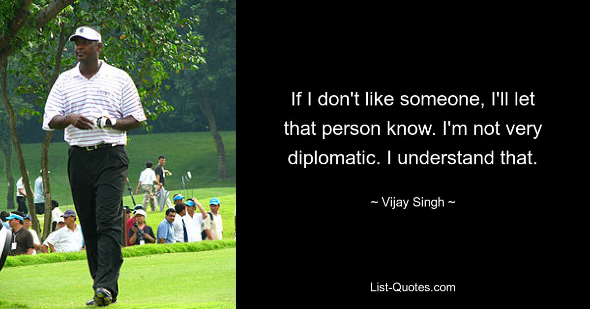 If I don't like someone, I'll let that person know. I'm not very diplomatic. I understand that. — © Vijay Singh