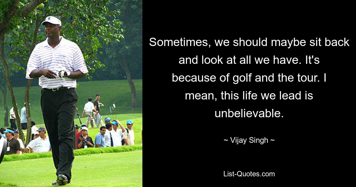 Sometimes, we should maybe sit back and look at all we have. It's because of golf and the tour. I mean, this life we lead is unbelievable. — © Vijay Singh