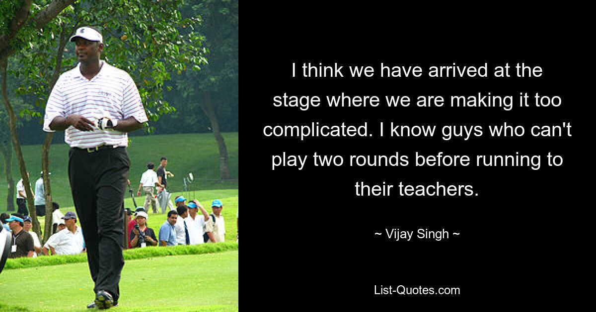 I think we have arrived at the stage where we are making it too complicated. I know guys who can't play two rounds before running to their teachers. — © Vijay Singh