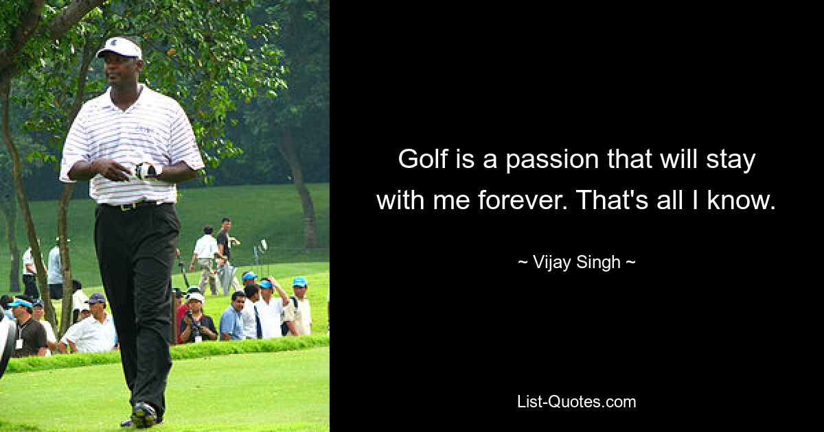 Golf is a passion that will stay with me forever. That's all I know. — © Vijay Singh