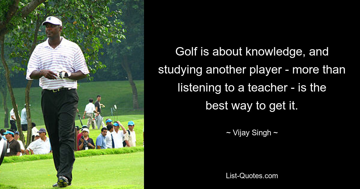 Golf is about knowledge, and studying another player - more than listening to a teacher - is the best way to get it. — © Vijay Singh