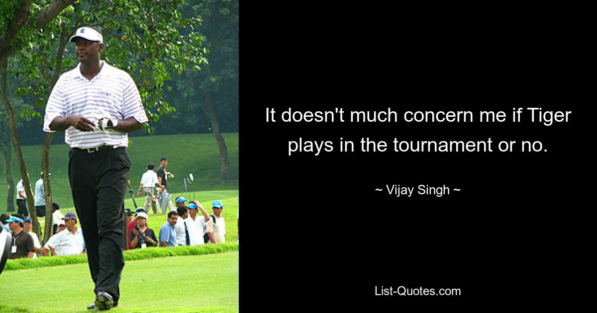 It doesn't much concern me if Tiger plays in the tournament or no. — © Vijay Singh