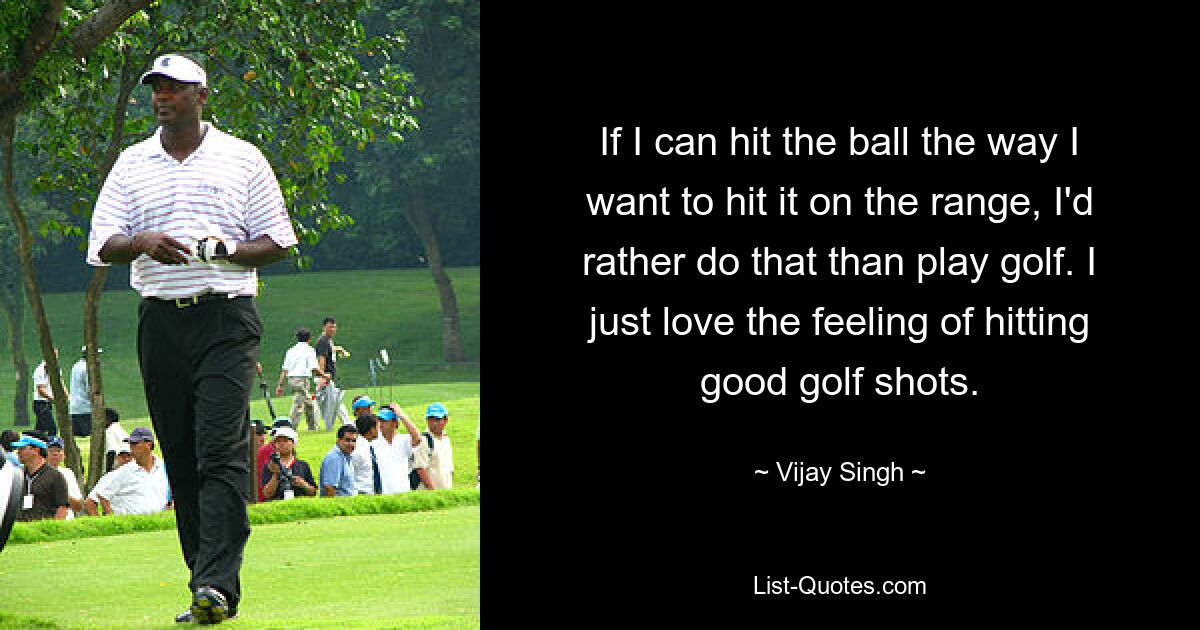 If I can hit the ball the way I want to hit it on the range, I'd rather do that than play golf. I just love the feeling of hitting good golf shots. — © Vijay Singh