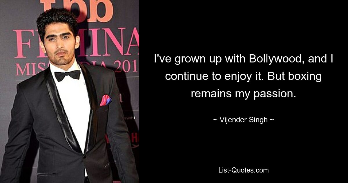 I've grown up with Bollywood, and I continue to enjoy it. But boxing remains my passion. — © Vijender Singh