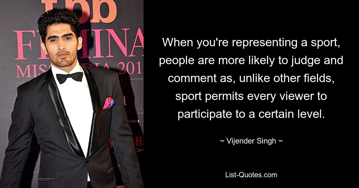 When you're representing a sport, people are more likely to judge and comment as, unlike other fields, sport permits every viewer to participate to a certain level. — © Vijender Singh