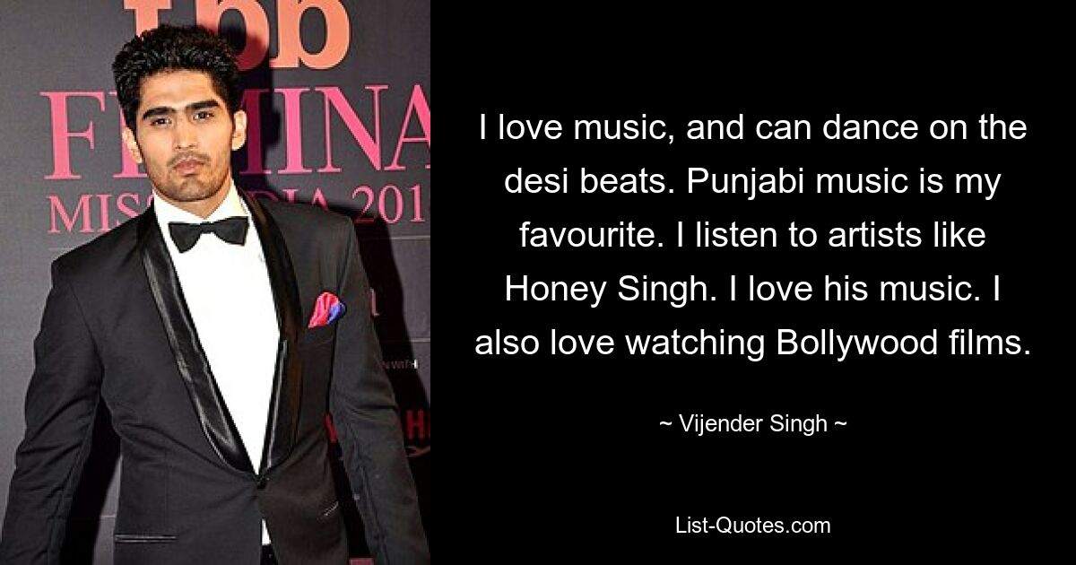 I love music, and can dance on the desi beats. Punjabi music is my favourite. I listen to artists like Honey Singh. I love his music. I also love watching Bollywood films. — © Vijender Singh