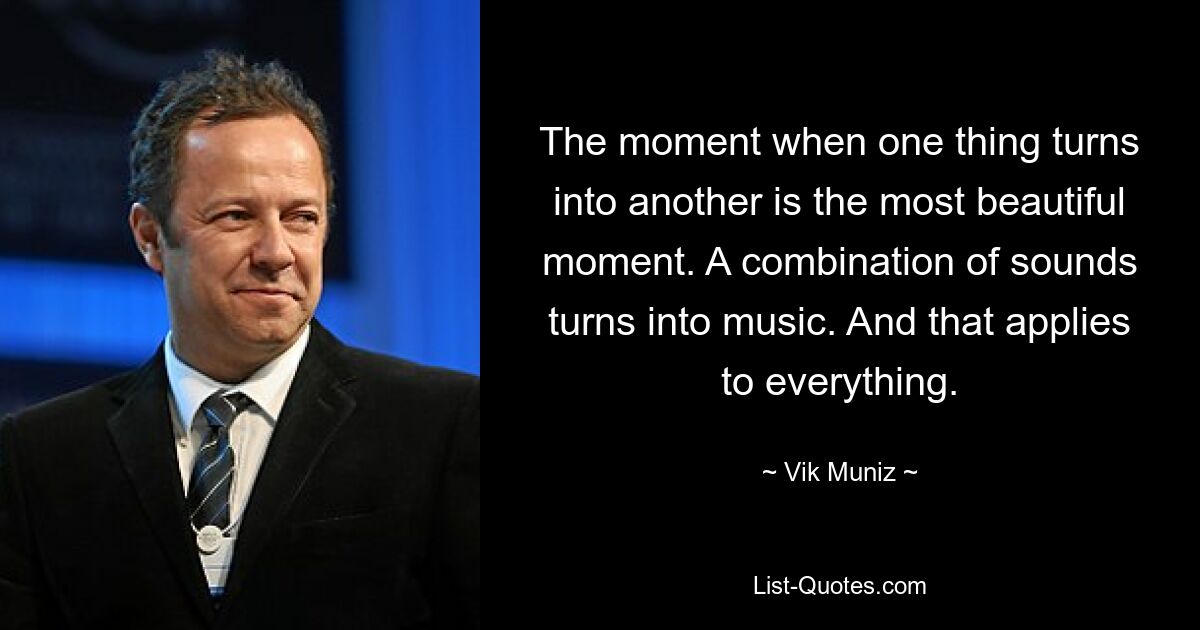 The moment when one thing turns into another is the most beautiful moment. A combination of sounds turns into music. And that applies to everything. — © Vik Muniz