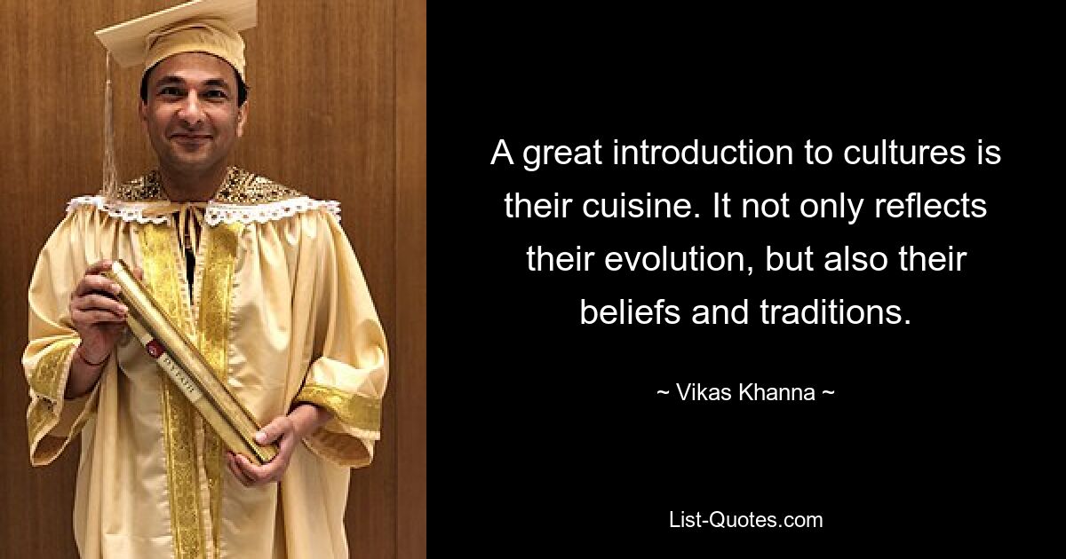 A great introduction to cultures is their cuisine. It not only reflects their evolution, but also their beliefs and traditions. — © Vikas Khanna