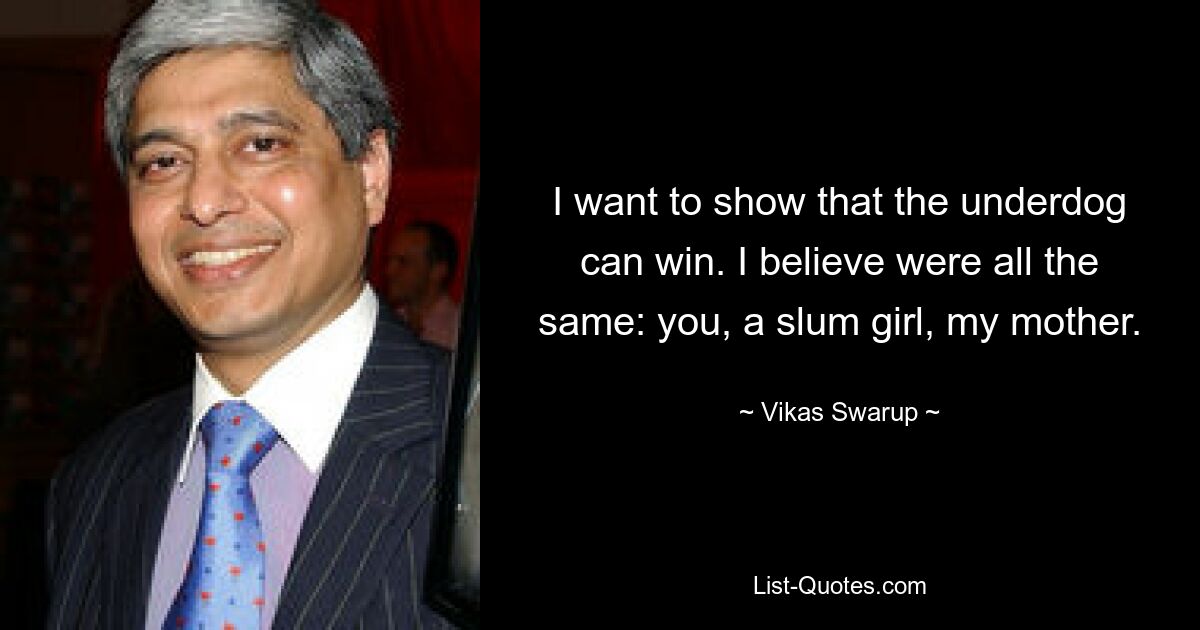 I want to show that the underdog can win. I believe were all the same: you, a slum girl, my mother. — © Vikas Swarup