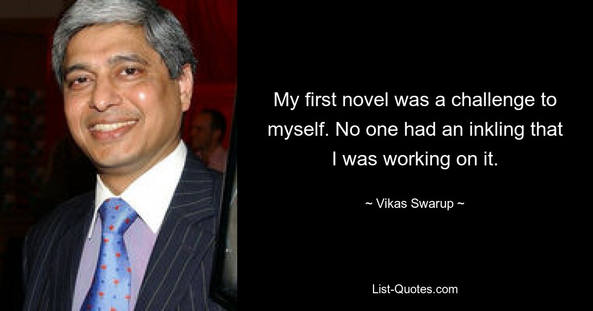 My first novel was a challenge to myself. No one had an inkling that I was working on it. — © Vikas Swarup