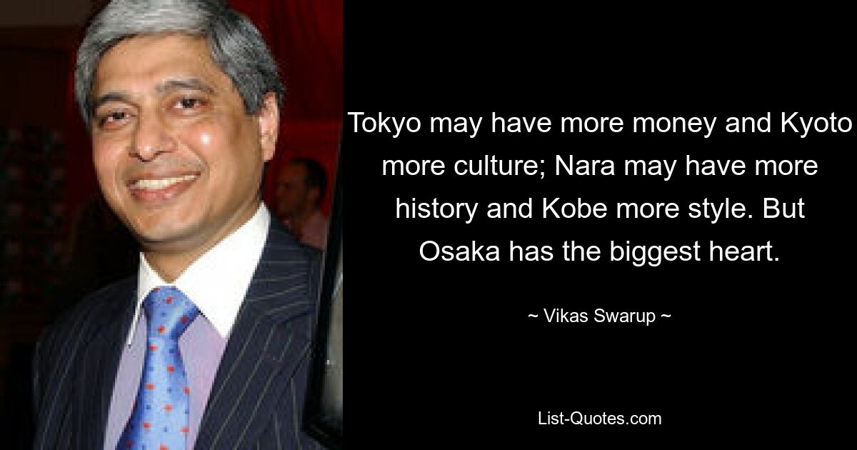 Tokyo may have more money and Kyoto more culture; Nara may have more history and Kobe more style. But Osaka has the biggest heart. — © Vikas Swarup