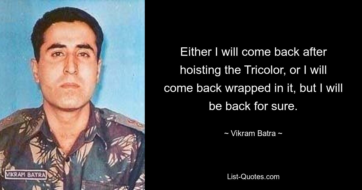 Either I will come back after hoisting the Tricolor, or I will come back wrapped in it, but I will be back for sure. — © Vikram Batra