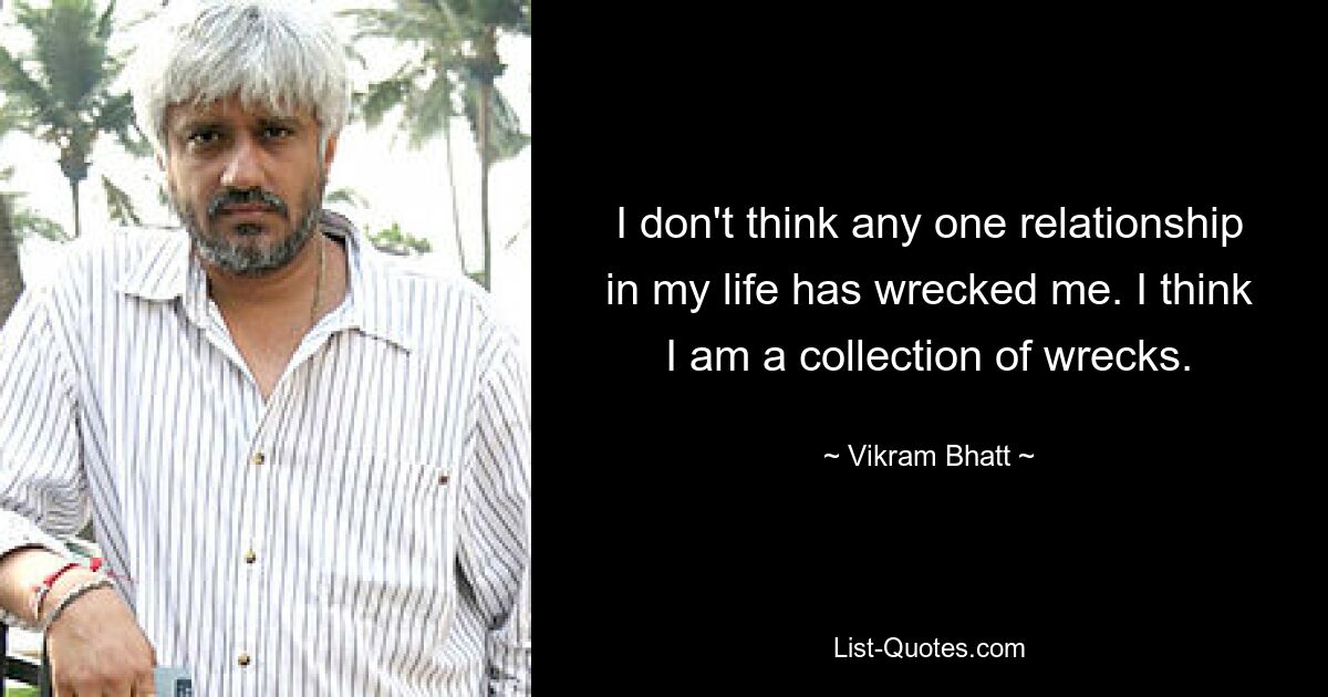 I don't think any one relationship in my life has wrecked me. I think I am a collection of wrecks. — © Vikram Bhatt