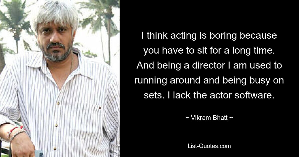 I think acting is boring because you have to sit for a long time. And being a director I am used to running around and being busy on sets. I lack the actor software. — © Vikram Bhatt