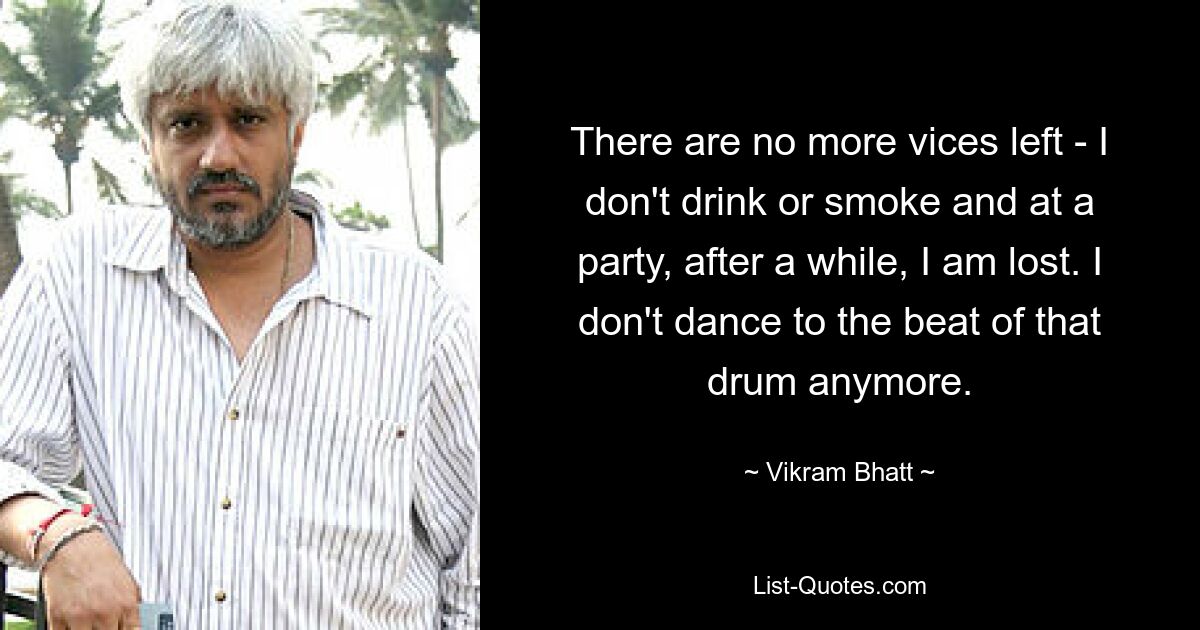 There are no more vices left - I don't drink or smoke and at a party, after a while, I am lost. I don't dance to the beat of that drum anymore. — © Vikram Bhatt