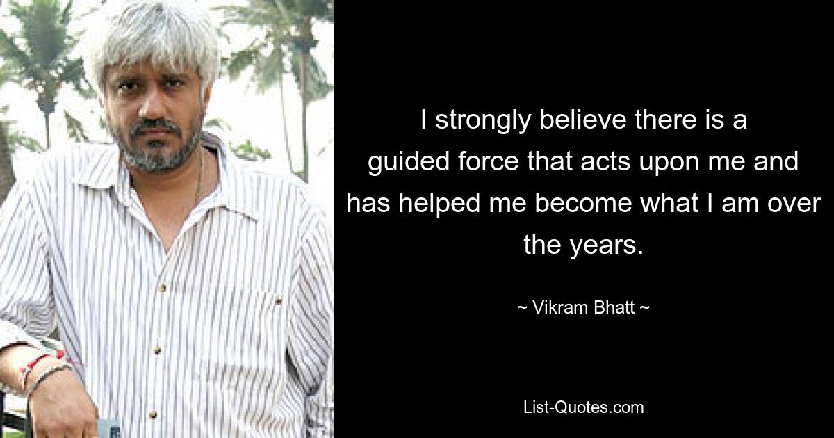 I strongly believe there is a guided force that acts upon me and has helped me become what I am over the years. — © Vikram Bhatt