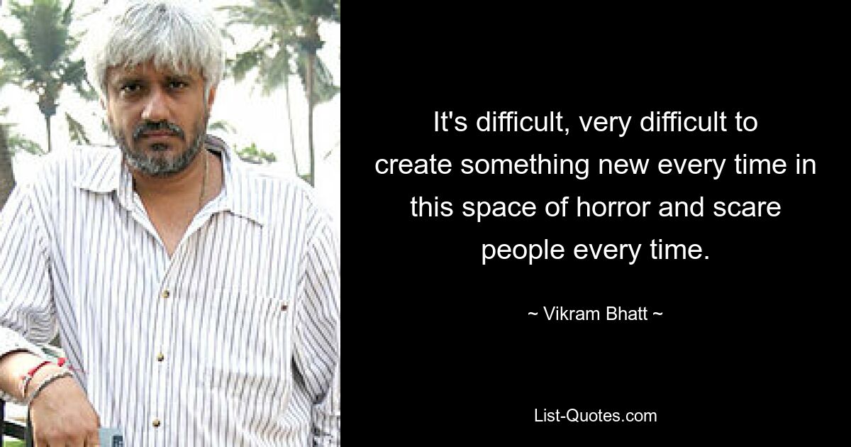 It's difficult, very difficult to create something new every time in this space of horror and scare people every time. — © Vikram Bhatt