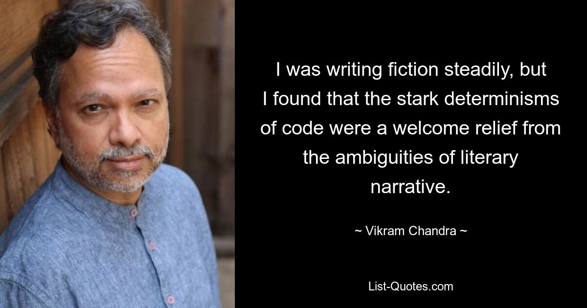 I was writing fiction steadily, but I found that the stark determinisms of code were a welcome relief from the ambiguities of literary narrative. — © Vikram Chandra