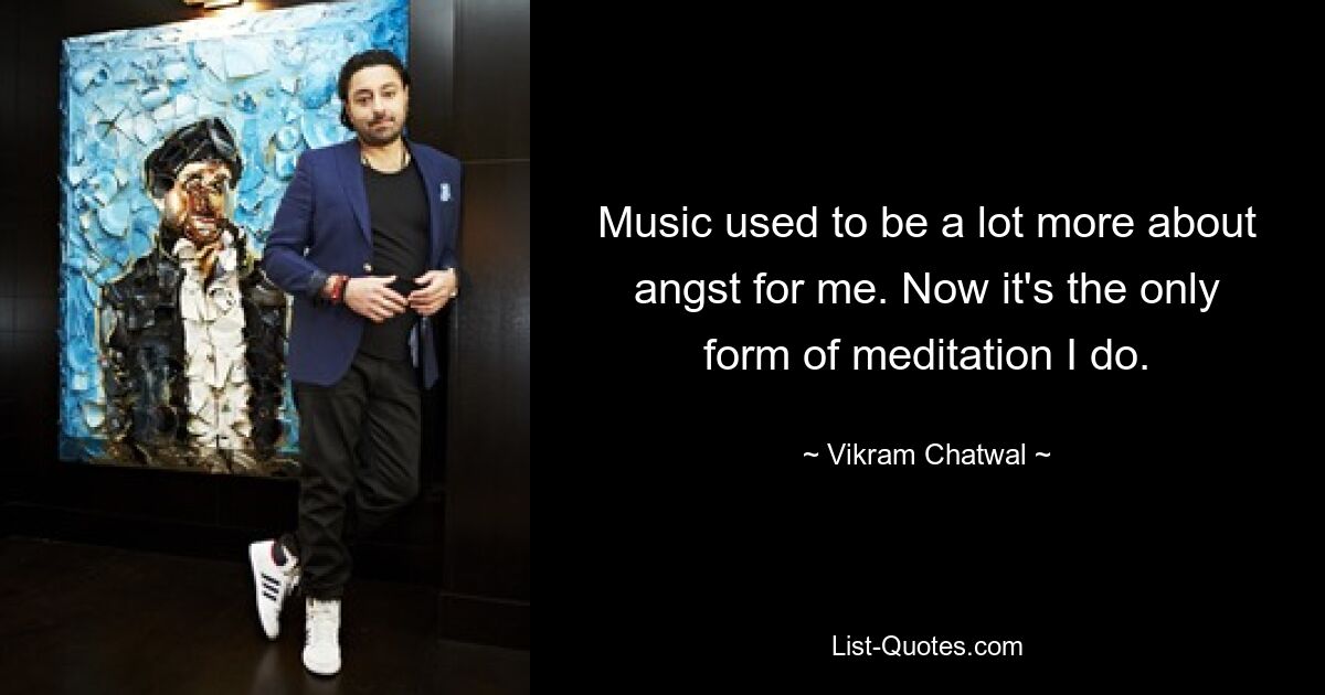 Music used to be a lot more about angst for me. Now it's the only form of meditation I do. — © Vikram Chatwal