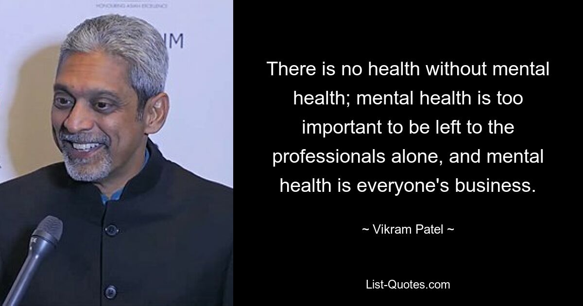 There is no health without mental health; mental health is too important to be left to the professionals alone, and mental health is everyone's business. — © Vikram Patel