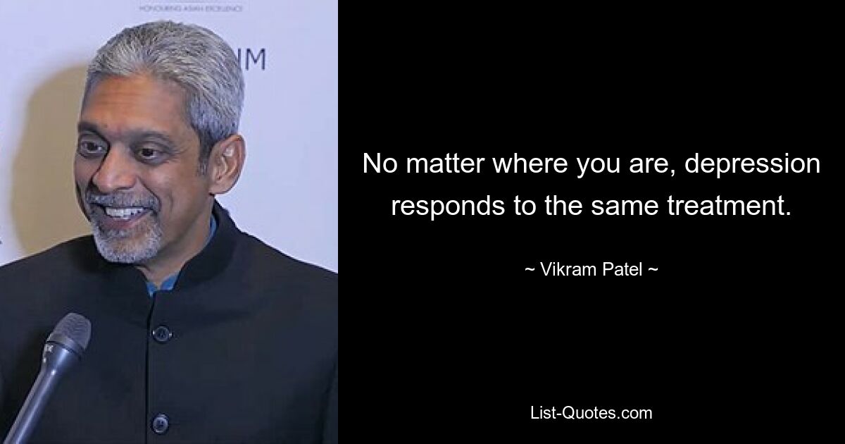 No matter where you are, depression responds to the same treatment. — © Vikram Patel