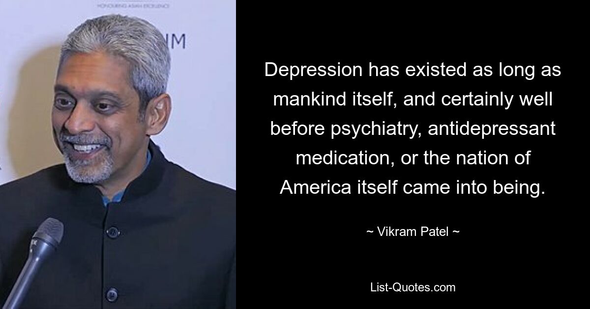 Depression has existed as long as mankind itself, and certainly well before psychiatry, antidepressant medication, or the nation of America itself came into being. — © Vikram Patel