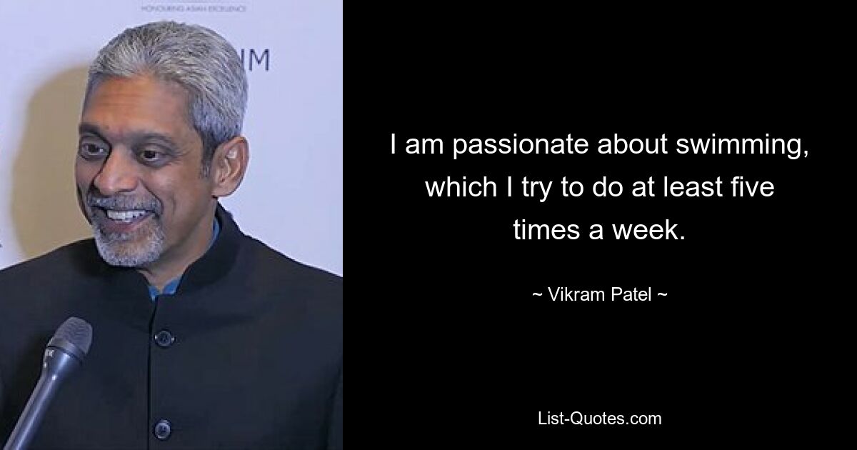 I am passionate about swimming, which I try to do at least five times a week. — © Vikram Patel