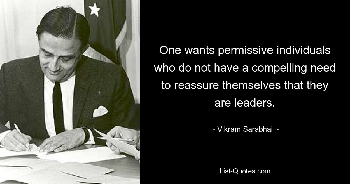 One wants permissive individuals who do not have a compelling need to reassure themselves that they are leaders. — © Vikram Sarabhai