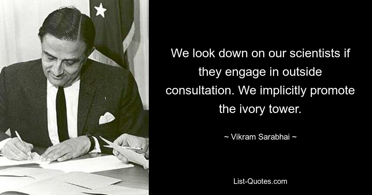 We look down on our scientists if they engage in outside consultation. We implicitly promote the ivory tower. — © Vikram Sarabhai