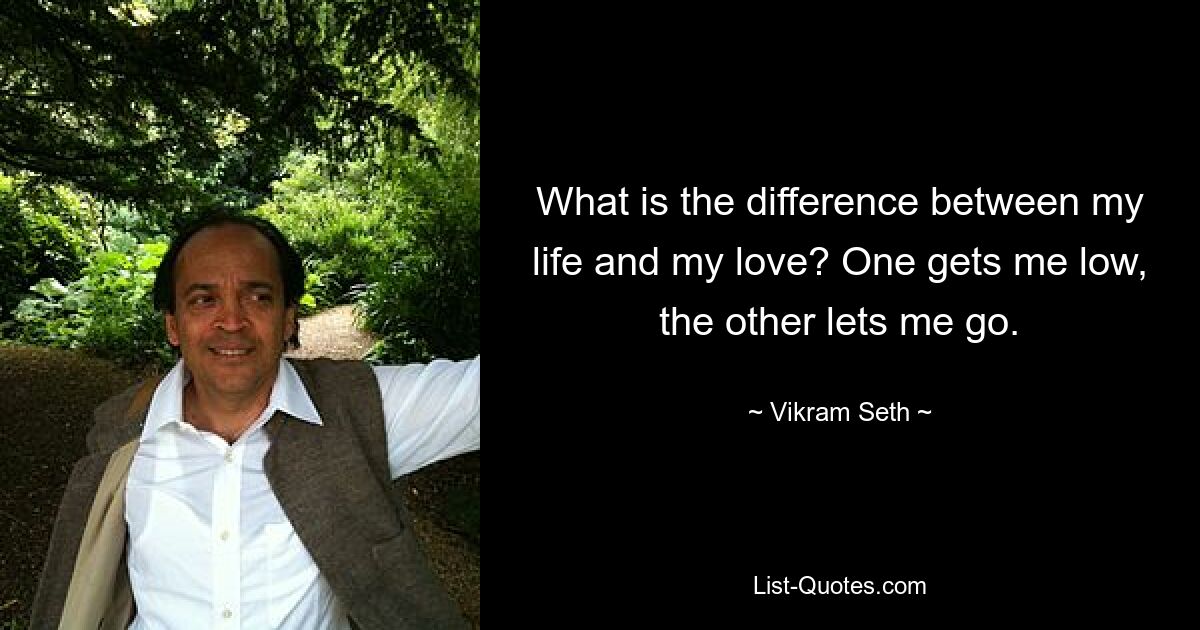 What is the difference between my life and my love? One gets me low, the other lets me go. — © Vikram Seth