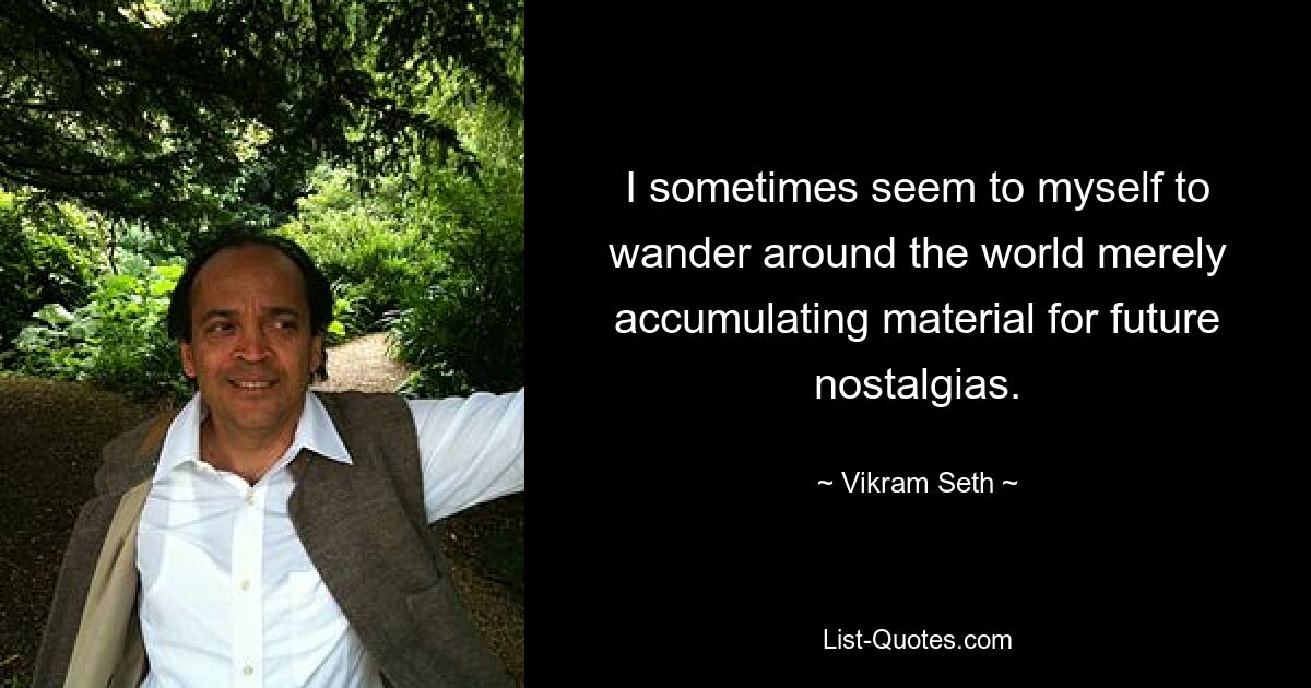 I sometimes seem to myself to wander around the world merely accumulating material for future nostalgias. — © Vikram Seth