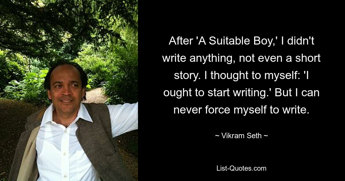 After 'A Suitable Boy,' I didn't write anything, not even a short story. I thought to myself: 'I ought to start writing.' But I can never force myself to write. — © Vikram Seth