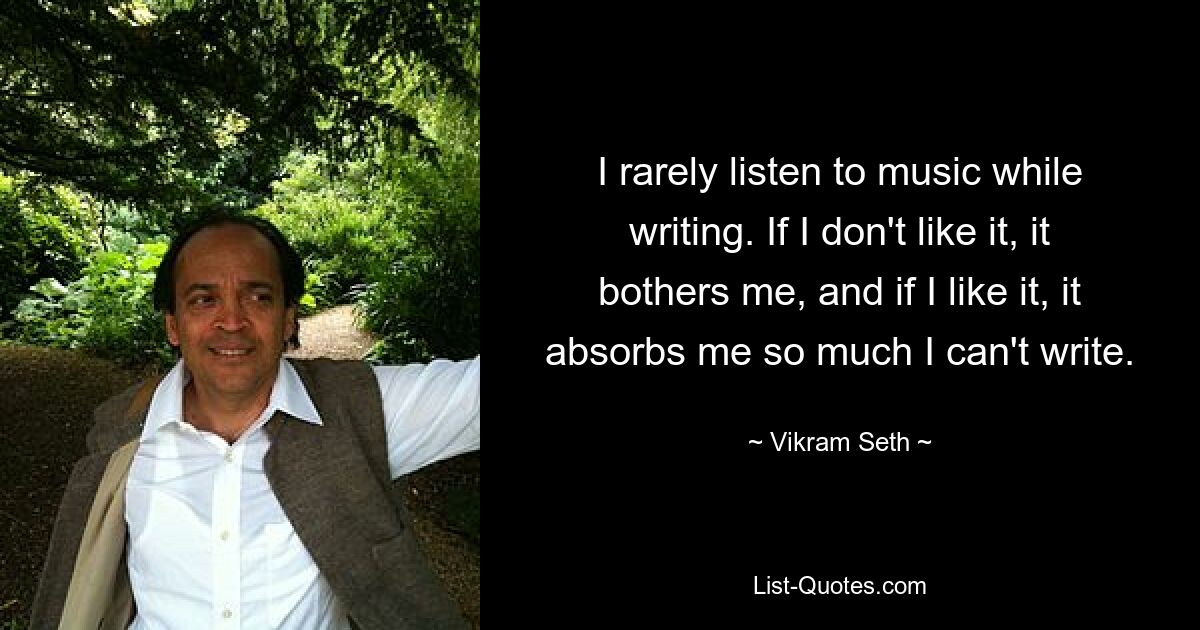 I rarely listen to music while writing. If I don't like it, it bothers me, and if I like it, it absorbs me so much I can't write. — © Vikram Seth