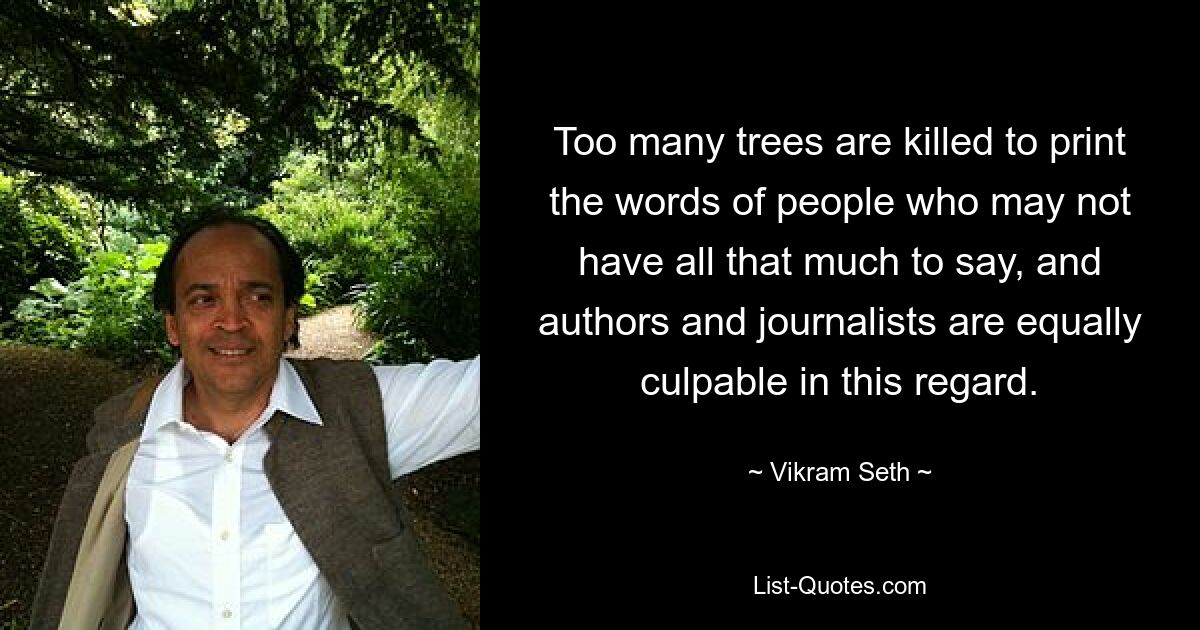 Too many trees are killed to print the words of people who may not have all that much to say, and authors and journalists are equally culpable in this regard. — © Vikram Seth