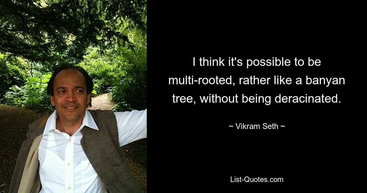 I think it's possible to be multi-rooted, rather like a banyan tree, without being deracinated. — © Vikram Seth