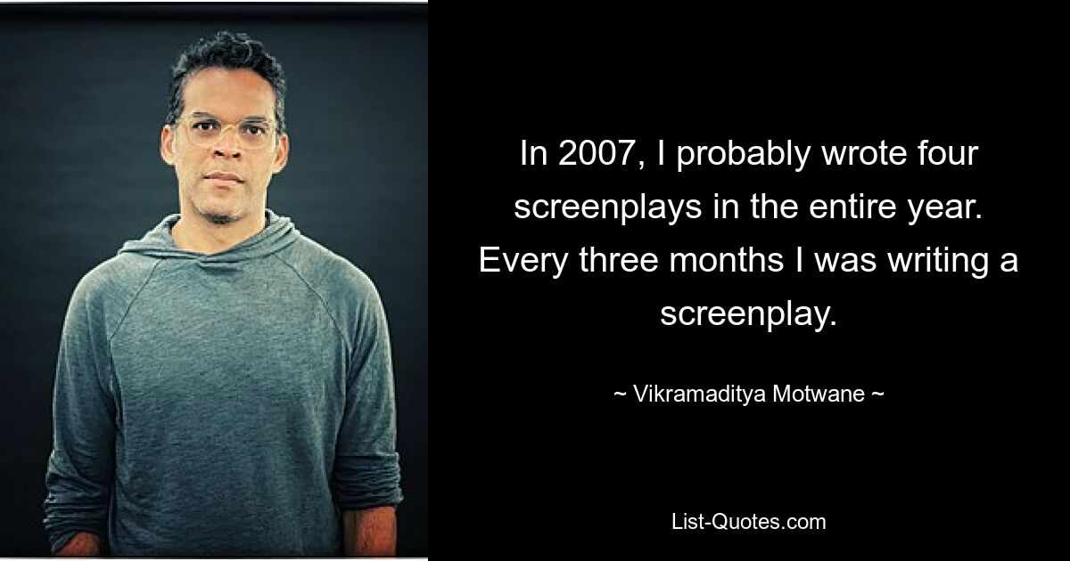 In 2007, I probably wrote four screenplays in the entire year. Every three months I was writing a screenplay. — © Vikramaditya Motwane