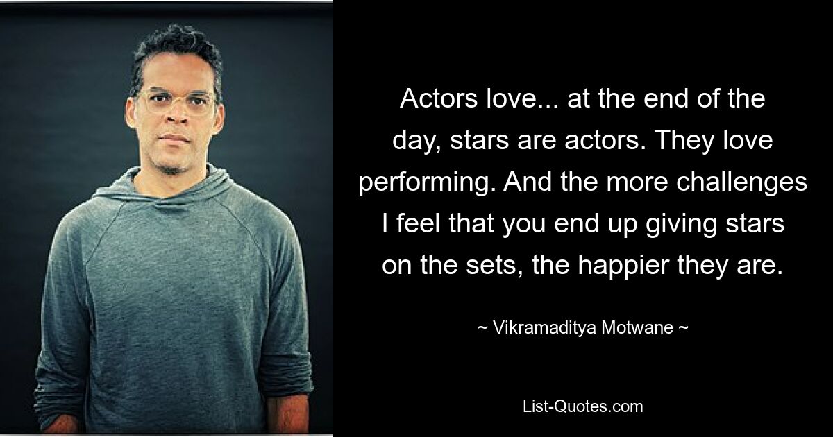 Actors love... at the end of the day, stars are actors. They love performing. And the more challenges I feel that you end up giving stars on the sets, the happier they are. — © Vikramaditya Motwane