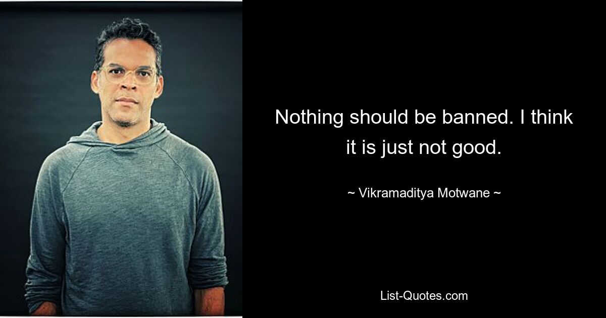 Nothing should be banned. I think it is just not good. — © Vikramaditya Motwane