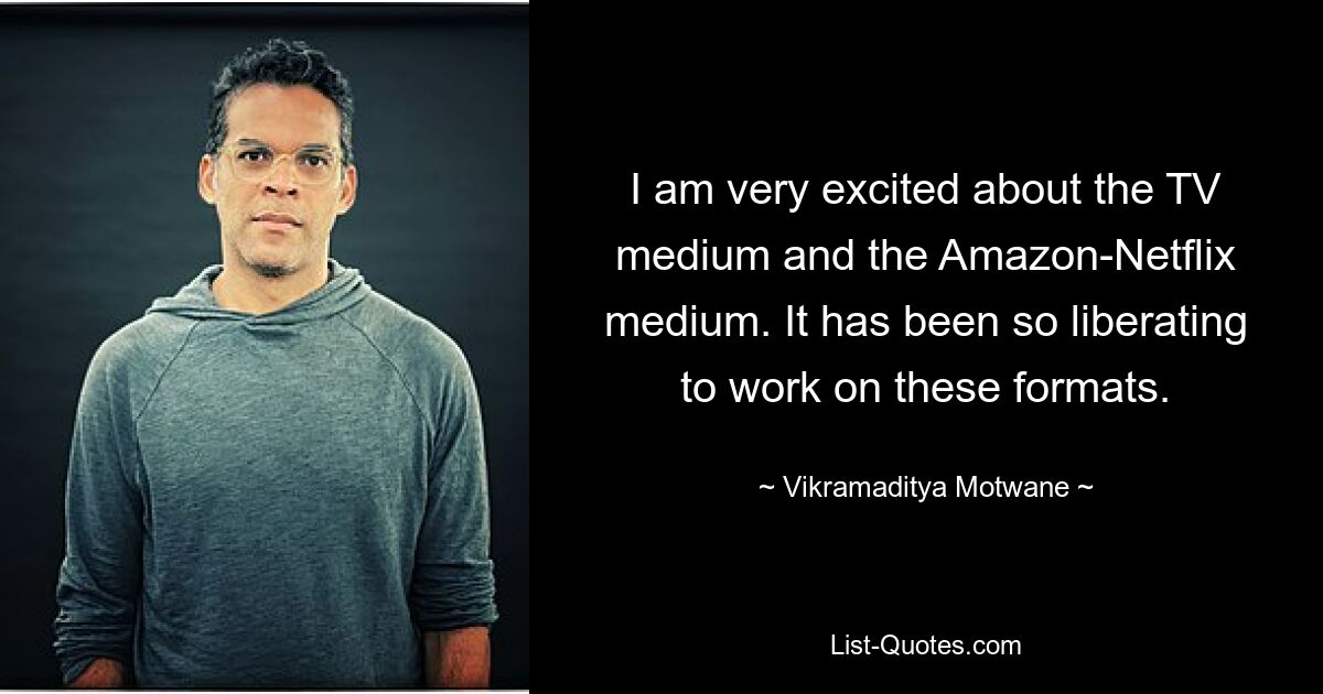 I am very excited about the TV medium and the Amazon-Netflix medium. It has been so liberating to work on these formats. — © Vikramaditya Motwane